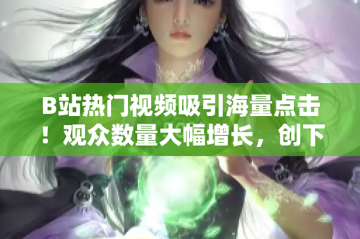B站熱門視頻吸引海量點(diǎn)擊！觀眾數(shù)量大幅增長，創(chuàng)下新紀(jì)錄