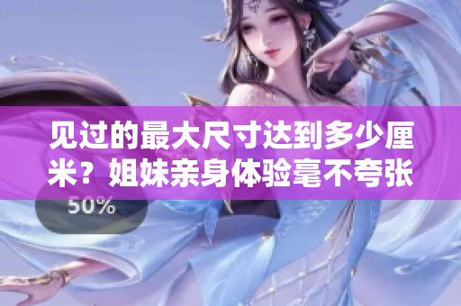 見過的最大尺寸達到多少厘米？姐妹親身體驗毫不夸張，驚為天人！