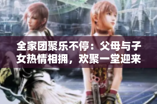 全家團聚樂不停：父母與子女熱情相擁，歡聚一堂迎來《父母全家兒女大聯(lián)歡》第14集