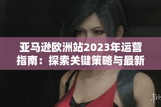 亞馬遜歐洲站2023年運營指南：探索關(guān)鍵策略與最新發(fā)展趨勢