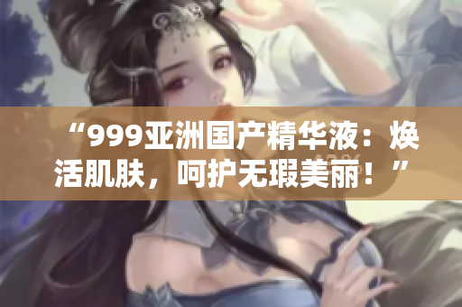 “999亞洲國產(chǎn)精華液：煥活肌膚，呵護無瑕美麗！”