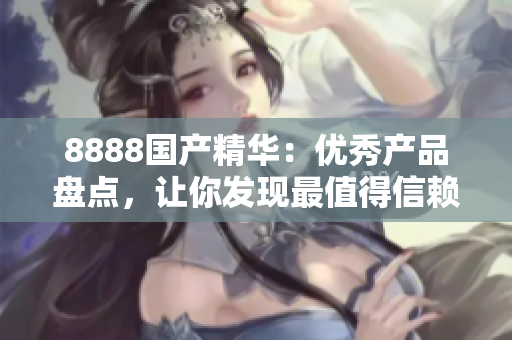 8888國產(chǎn)精華：優(yōu)秀產(chǎn)品盤點，讓你發(fā)現(xiàn)最值得信賴的國產(chǎn)好物