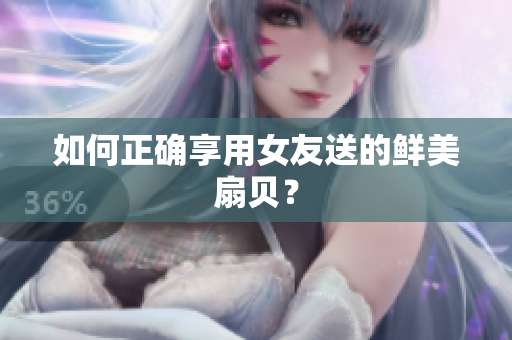 如何正確享用女友送的鮮美扇貝？