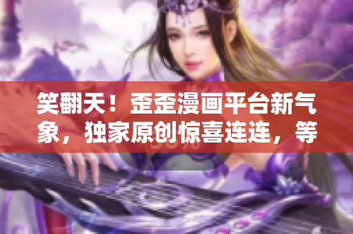 笑翻天！歪歪漫畫平臺(tái)新氣象，獨(dú)家原創(chuàng)驚喜連連，等你來撩！