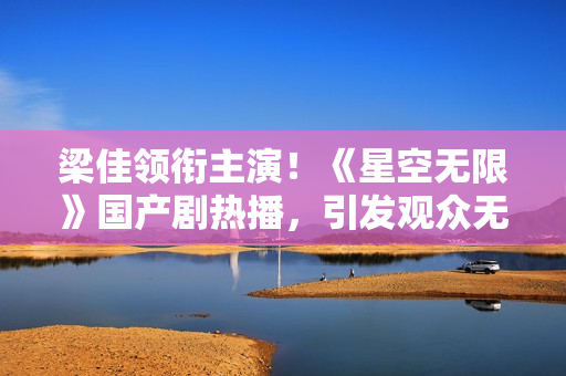 梁佳領(lǐng)銜主演！《星空無限》國產(chǎn)劇熱播，引發(fā)觀眾無限熱議
