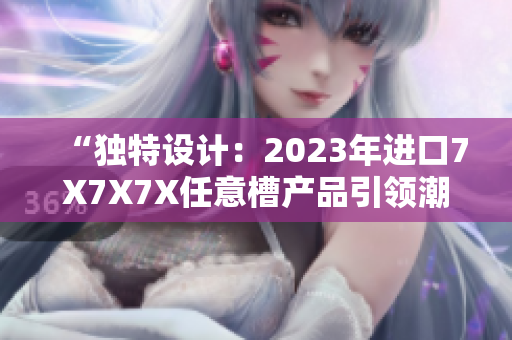 “獨特設(shè)計：2023年進口7X7X7X任意槽產(chǎn)品引領(lǐng)潮流”