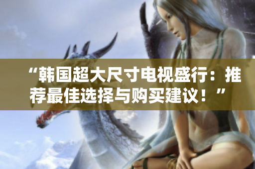 “韓國超大尺寸電視盛行：推薦最佳選擇與購買建議！”