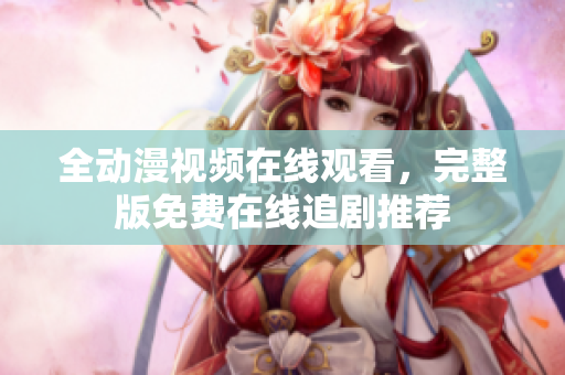 全動漫視頻在線觀看，完整版免費在線追劇推薦