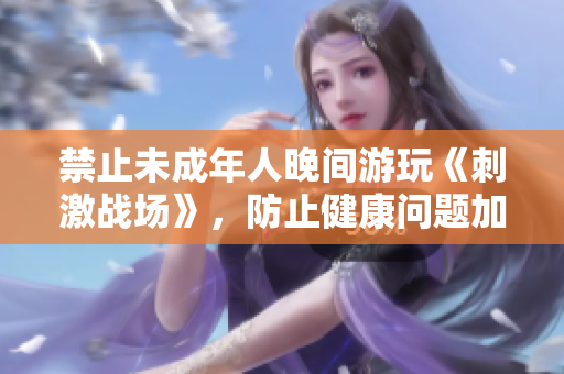 禁止未成年人晚間游玩《刺激戰(zhàn)場(chǎng)》，防止健康問(wèn)題加劇