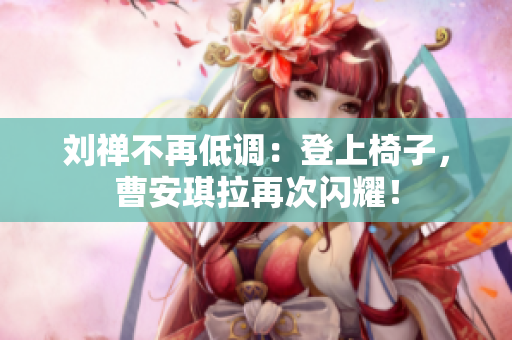 劉禪不再低調(diào)：登上椅子，曹安琪拉再次閃耀！