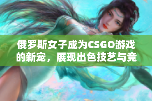 俄羅斯女子成為CSGO游戲的新寵，展現(xiàn)出色技藝與競(jìng)技實(shí)力