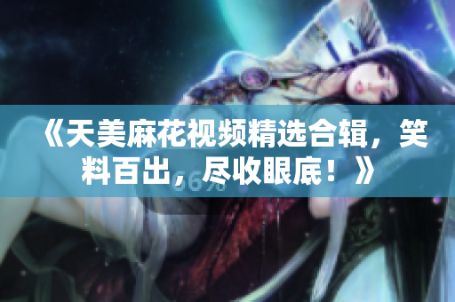 《天美麻花視頻精選合輯，笑料百出，盡收眼底！》