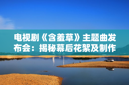 電視劇《含羞草》主題曲發(fā)布會：揭秘幕后花絮及制作故事