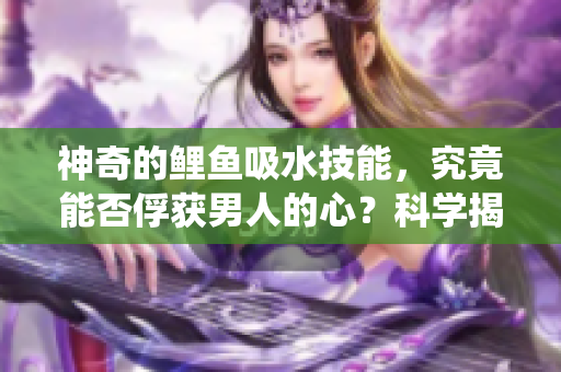 神奇的鯉魚吸水技能，究竟能否俘獲男人的心？科學(xué)揭秘與傳統(tǒng)信仰的碰撞