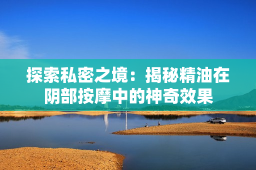 探索私密之境：揭秘精油在陰部按摩中的神奇效果