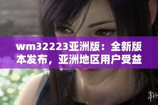 wm32223亞洲版：全新版本發(fā)布，亞洲地區(qū)用戶受益良多