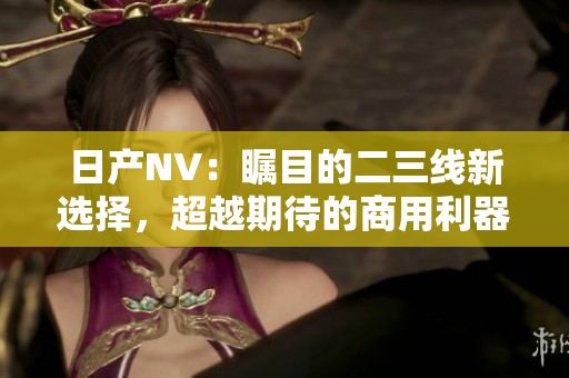 日產(chǎn)NV：矚目的二三線新選擇，超越期待的商用利器