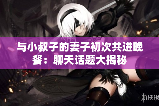 與小叔子的妻子初次共進晚餐：聊天話題大揭秘