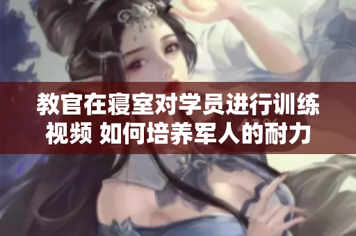 教官在寢室對(duì)學(xué)員進(jìn)行訓(xùn)練視頻 如何培養(yǎng)軍人的耐力和毅力