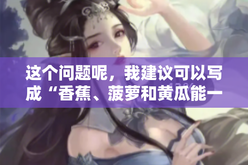 這個(gè)問題呢，我建議可以寫成“香蕉、菠蘿和黃瓜能一起食用嗎？”