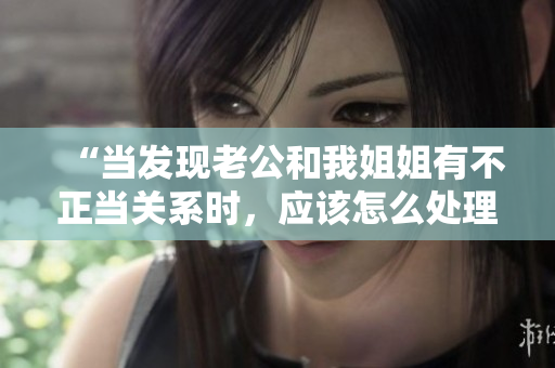 “當(dāng)發(fā)現(xiàn)老公和我姐姐有不正當(dāng)關(guān)系時(shí)，應(yīng)該怎么處理？”