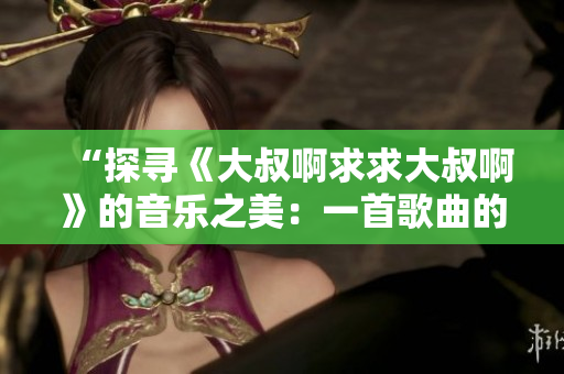 “探尋《大叔啊求求大叔啊》的音樂之美：一首歌曲的起源與情感表達(dá)”