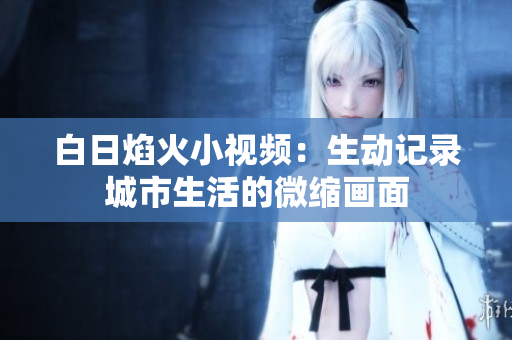 白日焰火小視頻：生動(dòng)記錄城市生活的微縮畫(huà)面