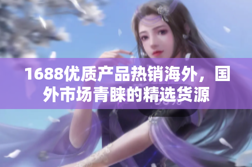 1688優(yōu)質(zhì)產(chǎn)品熱銷海外，國外市場青睞的精選貨源