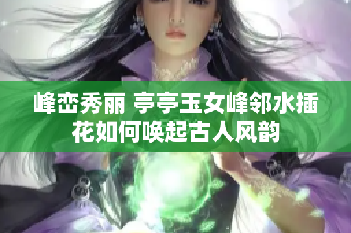 峰巒秀麗 亭亭玉女峰鄰水插花如何喚起古人風(fēng)韻