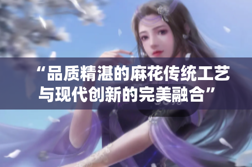 “品質(zhì)精湛的麻花傳統(tǒng)工藝與現(xiàn)代創(chuàng)新的完美融合”