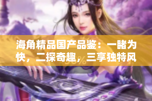 海角精品國產(chǎn)品鑒：一睹為快，二探奇趣，三享獨特風味