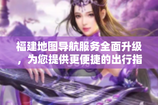 福建地圖導航服務全面升級，為您提供更便捷的出行指引