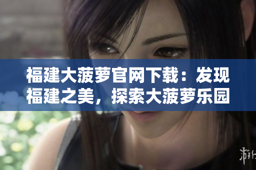 福建大菠蘿官網(wǎng)下載：發(fā)現(xiàn)福建之美，探索大菠蘿樂(lè)園