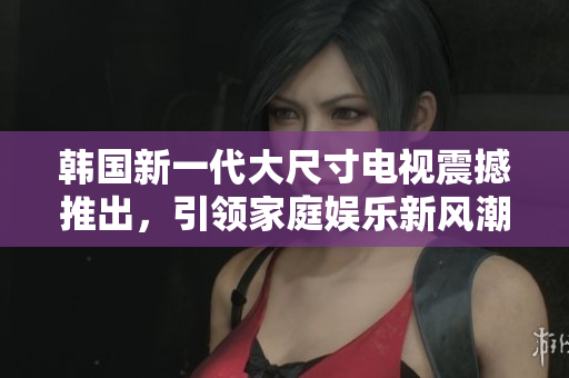 韓國新一代大尺寸電視震撼推出，引領(lǐng)家庭娛樂新風(fēng)潮