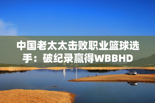 中國老太太擊敗職業(yè)籃球選手：破紀錄贏得WBBHD