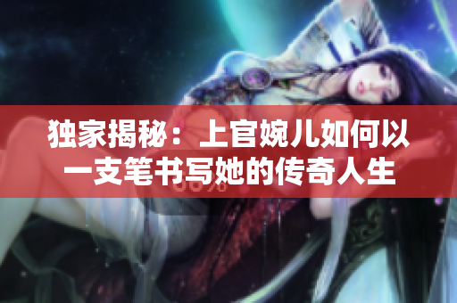 獨(dú)家揭秘：上官婉兒如何以一支筆書寫她的傳奇人生