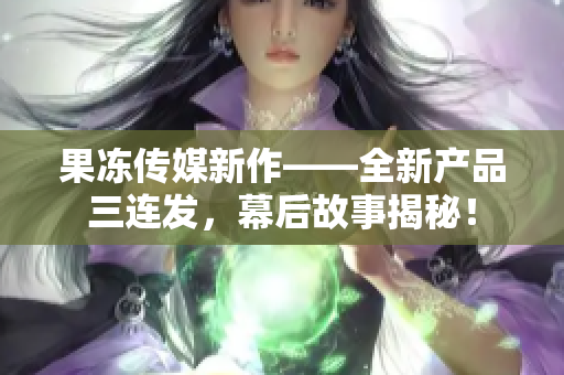 果凍傳媒新作——全新產(chǎn)品三連發(fā)，幕后故事揭秘！