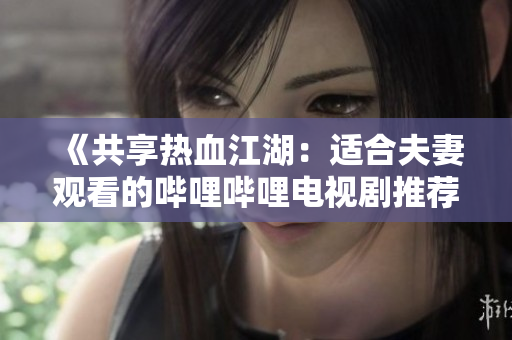 《共享熱血江湖：適合夫妻觀看的嗶哩嗶哩電視劇推薦》