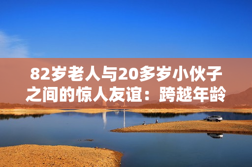 82歲老人與20多歲小伙子之間的驚人友誼：跨越年齡的真實故事