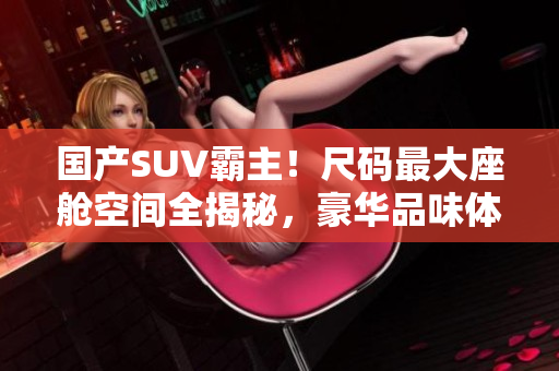 國產(chǎn)SUV霸主！尺碼最大座艙空間全揭秘，豪華品味體驗大換代