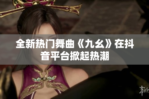 全新熱門舞曲《九幺》在抖音平臺掀起熱潮