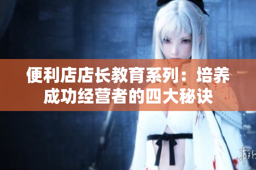 便利店店長教育系列：培養(yǎng)成功經營者的四大秘訣