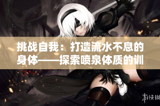 挑戰(zhàn)自我：打造流水不息的身體——探索噴泉體質(zhì)的訓(xùn)練之路