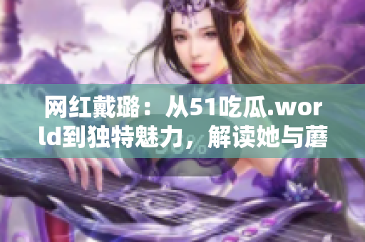網(wǎng)紅戴璐：從51吃瓜.world到獨(dú)特魅力，解讀她與蘑菇的別樣風(fēng)采