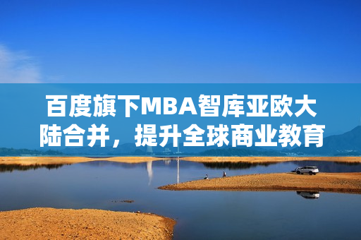 百度旗下MBA智庫亞歐大陸合并，提升全球商業(yè)教育影響
