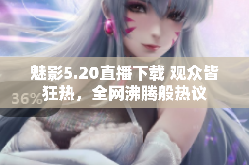 魅影5.20直播下載 觀眾皆狂熱，全網(wǎng)沸騰般熱議