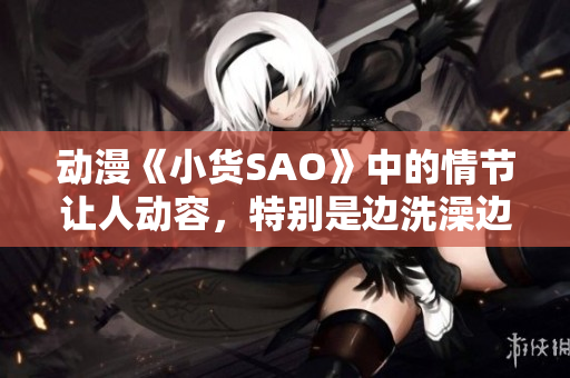 動漫《小貨SAO》中的情節(jié)讓人動容，特別是邊洗澡邊CAO的場景令人印象深刻。