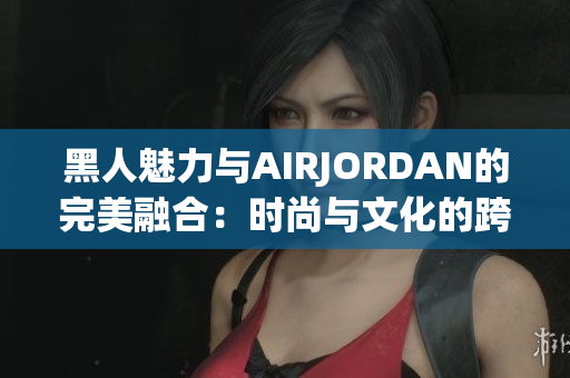 黑人魅力與AIRJORDAN的完美融合：時尚與文化的跨界奇跡
