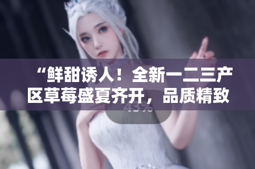 “鮮甜誘人！全新一二三產(chǎn)區(qū)草莓盛夏齊開，品質(zhì)精致引爆味蕾！”