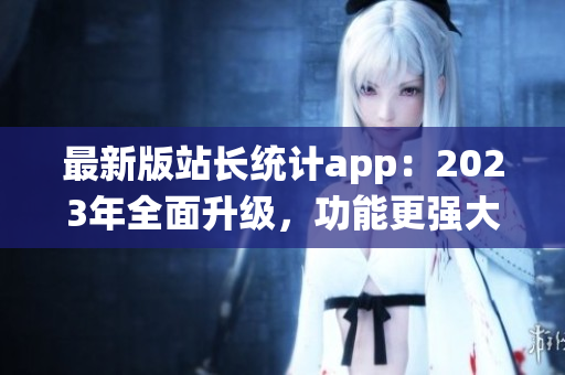 最新版站長統(tǒng)計app：2023年全面升級，功能更強大